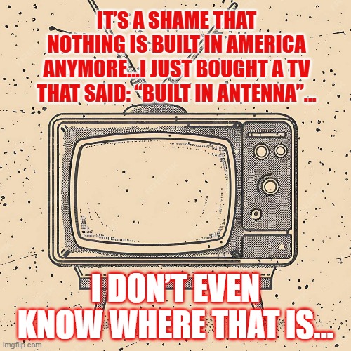 TV | IT’S A SHAME THAT NOTHING IS BUILT IN AMERICA ANYMORE…I JUST BOUGHT A TV THAT SAID: “BUILT IN ANTENNA”…; I DON’T EVEN KNOW WHERE THAT IS… | image tagged in made in america,television,technology | made w/ Imgflip meme maker