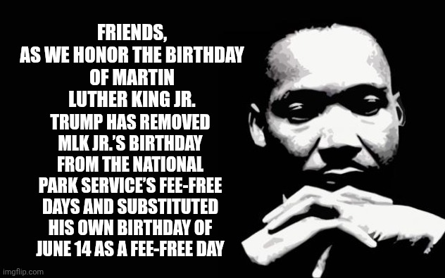 As We, the People, Celebrate Martin Luther King Jr. Trump Does Something Heinous | FRIENDS,

AS WE HONOR THE BIRTHDAY OF MARTIN LUTHER KING JR. TRUMP HAS REMOVED MLK JR.’S BIRTHDAY FROM THE NATIONAL PARK SERVICE’S FEE-FREE DAYS AND SUBSTITUTED HIS OWN BIRTHDAY OF JUNE 14 AS A FEE-FREE DAY | image tagged in martin luther king jr,trump unfit unqualified dangerous,racist,odious donald,lock him up,memes | made w/ Imgflip meme maker