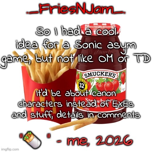 Am I cooking? I think this has potential, what do you guys think? | So I had a cool idea for a Sonic asym game, but not like OM or TD; It'd be about canon characters instead of EXEs and stuff, details in comments | image tagged in friesnjam announcement thingy | made w/ Imgflip meme maker