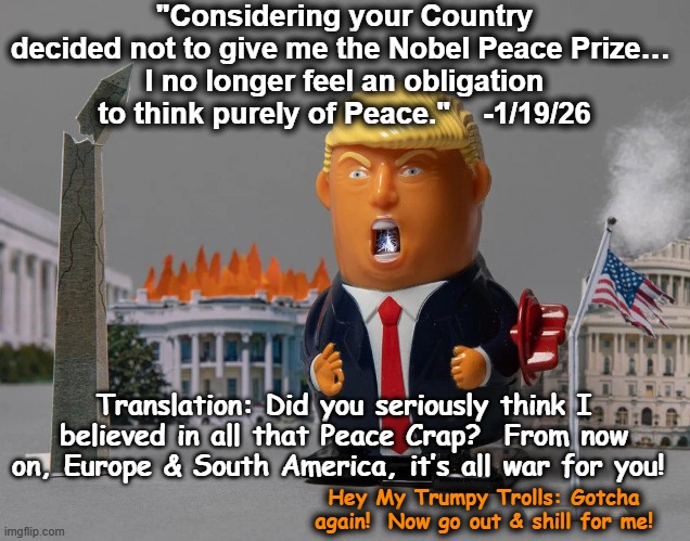 Changing His Mind On Peace Again | "Considering your Country decided not to give me the Nobel Peace Prize… 
I no longer feel an obligation to think purely of Peace."    -1/19/26; Translation: Did you seriously think I believed in all that Peace Crap?  From now on, Europe & South America, it’s all war for you! Hey My Trumpy Trolls: Gotcha again!  Now go out & shill for me! | image tagged in donald trump is an idiot,trump is a moron,maga,fascist,dump trump,nevertrump meme | made w/ Imgflip meme maker