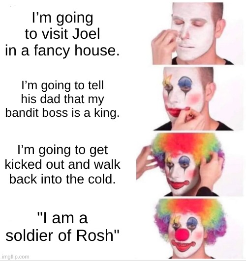 Clown Applying Makeup Meme | I’m going to visit Joel in a fancy house. I’m going to tell his dad that my bandit boss is a king. I’m going to get kicked out and walk back into the cold. "I am a soldier of Rosh" | image tagged in memes,clown applying makeup | made w/ Imgflip meme maker