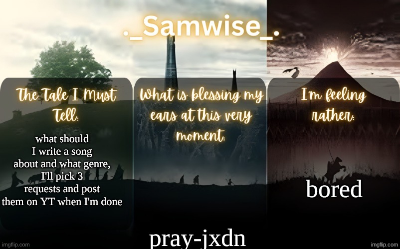 sams Lord Of The Rings template | bored; what should I write a song about and what genre, I'll pick 3 requests and post them on YT when I'm done; pray-jxdn | image tagged in sams lord of the rings template | made w/ Imgflip meme maker