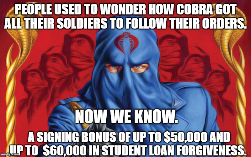 Cobra Commander | PEOPLE USED TO WONDER HOW COBRA GOT ALL THEIR SOLDIERS TO FOLLOW THEIR ORDERS. NOW WE KNOW. A SIGNING BONUS OF UP TO $50,000 AND UP TO  $60,000 IN STUDENT LOAN FORGIVENESS. | image tagged in cobra commander | made w/ Imgflip meme maker
