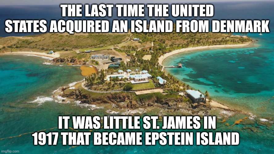 Denmark history -- wtf? | THE LAST TIME THE UNITED STATES ACQUIRED AN ISLAND FROM DENMARK; IT WAS LITTLE ST. JAMES IN 1917 THAT BECAME EPSTEIN ISLAND | image tagged in epstein island,denmark,greenland,donald trump,jeffrey epstein | made w/ Imgflip meme maker