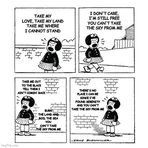 Nancy - Firefly | I DON'T CARE, I'M STILL FREE
YOU CAN'T TAKE THE SKY FROM ME; TAKE MY LOVE, TAKE MY LAND
TAKE ME WHERE I CANNOT STAND; TAKE ME OUT TO THE BLACK
TELL THEM I AIN'T COMIN' BACK; THERE'S NO PLACE I CAN BE
SINCE I'VE FOUND SERENITY
AND YOU CAN'T TAKE THE SKY FROM ME; BURN THE LAND AND BOIL THE SEA
YOU CAN'T TAKE THE SKY FROM ME | image tagged in nancy | made w/ Imgflip meme maker