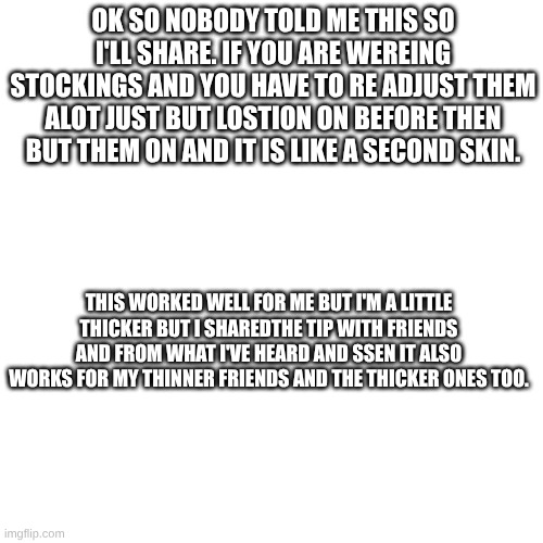 random stockings tip  <3 | OK SO NOBODY TOLD ME THIS SO I'LL SHARE. IF YOU ARE WEREING STOCKINGS AND YOU HAVE TO RE ADJUST THEM ALOT JUST BUT LOSTION ON BEFORE THEN BUT THEM ON AND IT IS LIKE A SECOND SKIN. THIS WORKED WELL FOR ME BUT I'M A LITTLE THICKER BUT I SHAREDTHE TIP WITH FRIENDS AND FROM WHAT I'VE HEARD AND SSEN IT ALSO WORKS FOR MY THINNER FRIENDS AND THE THICKER ONES TOO. | made w/ Imgflip meme maker