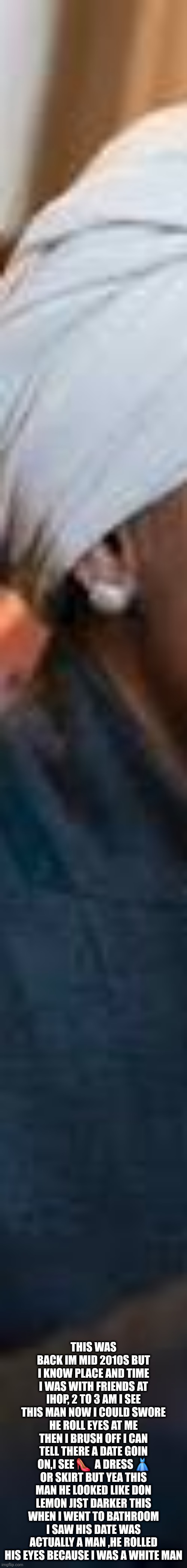 Don lemon millions of them sassy,nasty and causing scenes since 2015 | THIS WAS BACK IM MID 2010S BUT I KNOW PLACE AND TIME I WAS WITH FRIENDS AT IHOP, 2 TO 3 AM I SEE THIS MAN NOW I COULD SWORE HE ROLL EYES AT ME THEN I BRUSH OFF I CAN TELL THERE A DATE GOIN ON,I SEE 👠  A DRESS 👗 OR SKIRT BUT YEA THIS MAN HE LOOKED LIKE DON LEMON JIST DARKER THIS WHEN I WENT TO BATHROOM I SAW HIS DATE WAS ACTUALLY A MAN ,HE ROLLED HIS EYES BECAUSE I WAS A WHITE MAN | image tagged in don,lemon | made w/ Imgflip meme maker