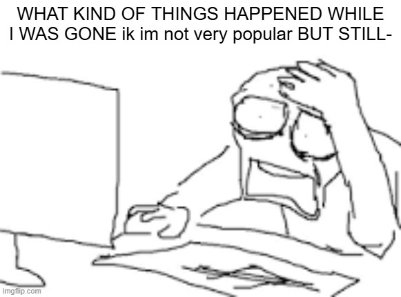 HOLY SHIT GUYS | WHAT KIND OF THINGS HAPPENED WHILE I WAS GONE ik im not very popular BUT STILL- | image tagged in idk what to put here,lore | made w/ Imgflip meme maker