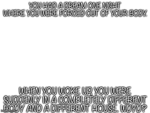 Important Detail In Comments | YOU HAD A DREAM ONE NIGHT WHERE YOU WERE FORCED OUT OF YOUR BODY. WHEN YOU WOKE UP, YOU WERE SUDDENLY IN A COMPLETELY DIFFERENT BODY AND A DIFFERENT HOUSE. WDYD? | made w/ Imgflip meme maker