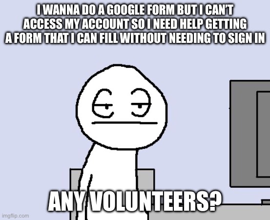 Bored of this crap | I WANNA DO A GOOGLE FORM BUT I CAN’T ACCESS MY ACCOUNT SO I NEED HELP GETTING A FORM THAT I CAN FILL WITHOUT NEEDING TO SIGN IN; ANY VOLUNTEERS? | image tagged in bored of this crap | made w/ Imgflip meme maker