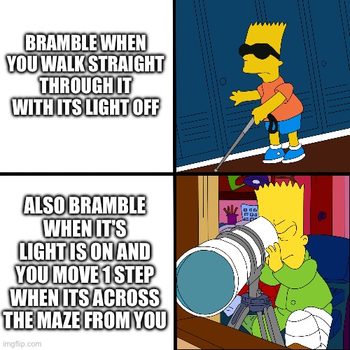 A meme for every entity every day 30: Bramble | BRAMBLE WHEN YOU WALK STRAIGHT THROUGH IT WITH ITS LIGHT OFF; ALSO BRAMBLE WHEN IT'S LIGHT IS ON AND YOU MOVE 1 STEP WHEN ITS ACROSS THE MAZE FROM YOU | image tagged in blind bart,bramble,roblox doors | made w/ Imgflip meme maker