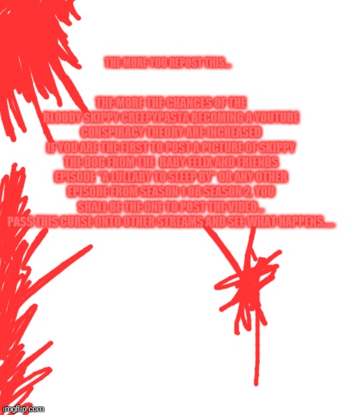 Bloody skippy.....bloody skippy......bloody skippy....... | THE MORE THE CHANCES OF THE BLOODY SKIPPY CREEPYPASTA BECOMING A YOUTUBE CONSPIRACY THEORY ARE INCREASED
IF YOU ARE THE FIRST TO POST A PICTURE OF SKIPPY THE DOG FROM THE  BABY FELIX AND FRIENDS EPISODE "A LULLABY TO SLEEP BY" OR ANY OTHER EPISODE FROM SEASON 1 OR SEASON 2, YOU SHALL BE THE ONE TO POST THE VIDEO...
PASS THIS CURSE ONTO OTHER STREAMS AND SEE WHAT HAPPENS..... THE MORE YOU REPOST THIS... | image tagged in baby felix and friends,bloody skippy,skippy | made w/ Imgflip meme maker