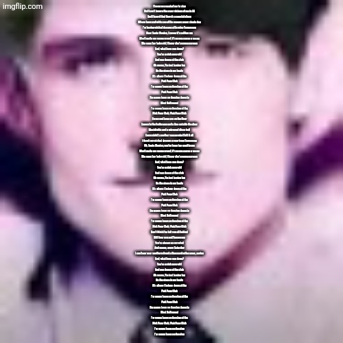Uhhhhhhhhhhh | I know you wanted me to stay
But I can't ignore the crazy visions of me in LA
And I heard that there's a special place
Where boys and girls can all be queens every single day
I'm having wicked dreams of leaving Tennessee
Hear Santa Monica, I swear it's calling me
Won't make my mama proud, it's gonna cause a scene
She sees her baby girl, I know she's gonna scream
God, what have you done?
You're a pink pony girl
And you dance at the club
Oh mama, I'm just having fun
On the stage in my heels
It's where I belong down at the
Pink Pony Club
I'm gonna keep on dancing at the
Pink Pony Club
I'm gonna keep on dancing down in
West Hollywood
I'm gonna keep on dancing at the
Pink Pony Club, Pink Pony Club
I'm up and jaws are on the floor
Lovers in the bathroom and a line outside the door
Blacklights and a mirrored disco ball
Every night's another reason why I left it all
I thank my wicked dreams a year from Tennessee
Oh, Santa Monica, you've been too good to me
Won't make my mama proud, it's gonna cause a scene
She sees her baby girl, I know she's gonna scream
God, what have you done?
You're a pink pony girl
And you dance at the club
Oh mama, I'm just having fun
On the stage in my heels
It's where I belong down at the
Pink Pony Club
I'm gonna keep on dancing at the
Pink Pony Club
I'm gonna keep on dancing down in
West Hollywood
I'm gonna keep on dancing at the
Pink Pony Club, Pink Pony Club
Don't think I've left you all behind
Still love you and Tennessee
You're always on my mind
And mama, every Saturday
I can hear your southern drawl a thousand miles away, saying
God, what have you done?
You're a pink pony girl
And you dance at the club
Oh mama, I'm just having fun
On the stage in my heels
It's where I belong down at the
Pink Pony Club
I'm gonna keep on dancing at the
Pink Pony Club
I'm gonna keep on dancing down in
West Hollywood
I'm gonna keep on dancing at the
Pink Pony Club, Pink Pony Club
I'm gonna keep on dancing
I'm gonna keep on dancing | image tagged in uhhhhhhhhhhh | made w/ Imgflip meme maker