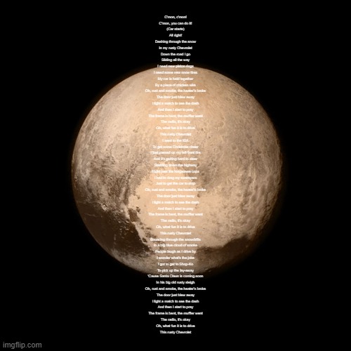 Pluto | C'mon, c'mon!
C'mon, you can do it!
(Car starts)
All right!
Dashing through the snow
In my rusty Chevrolet
Down the road I go
Sliding all the way
I need new piston rings
I need some new snow tires
My car is held together
By a piece of chicken wire
Oh, rust and smoke, the heater's broke
The door just blew away
I light a match to see the dash
And then I start to pray
The frame is bent, the muffler went
The radio, it's okay
Oh, what fun it is to drive
This rusty Chevrolet
I went to the IGA
To get some Christmas cheer
I just passed up my left front tire
And it's getting hard to steer
Skidding down the highway
Right past the Negaunee cops
I had to drag my swampers
Just to get the car to stop
Oh, rust and smoke, the heater's broke
The door just blew away
I light a match to see the dash
And then I start to pray
The frame is bent, the muffler went
The radio, it's okay
Oh, what fun it is to drive
This rusty Chevrolet
Bouncing through the snowdrifts
In a big blue cloud of smoke
People laugh as I drive by
I wonder what's the joke
I got to get to Shop-Ko
To pick up the lay-away
'Cause Santa Claus is coming soon
In his big old rusty sleigh
Oh, rust and smoke, the heater's broke
The door just blew away
I light a match to see the dash
And then I start to pray
The frame is bent, the muffler went
The radio, it's okay
Oh, what fun it is to drive
This rusty Chevrolet | image tagged in pluto | made w/ Imgflip meme maker