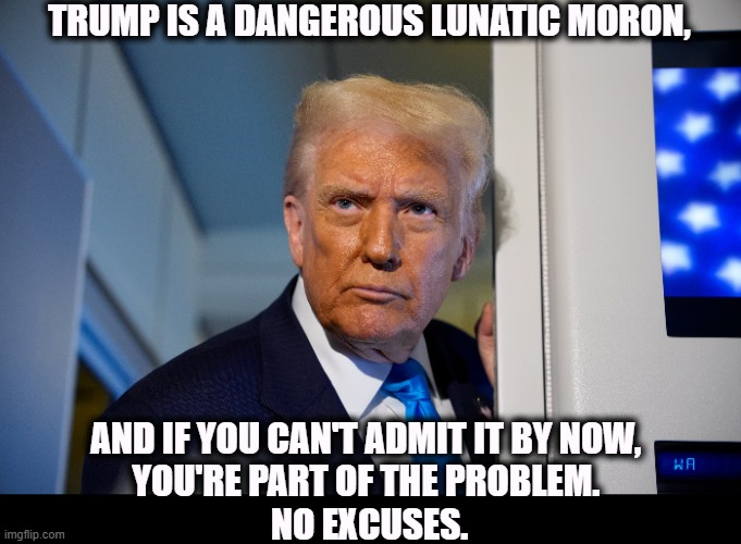 TRUMP IS A DANGEROUS LUNATIC MORON, AND IF YOU CAN'T ADMIT IT BY NOW, 
YOU'RE PART OF THE PROBLEM. 
NO EXCUSES. | image tagged in trump,senile,dangerous,lunatic,moron,insane | made w/ Imgflip meme maker