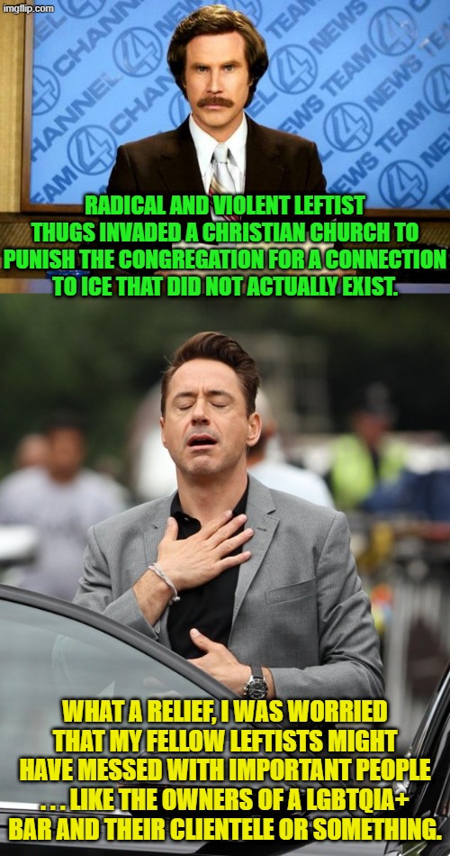 Leftists and their life priorities, eh? | RADICAL AND VIOLENT LEFTIST THUGS INVADED A CHRISTIAN CHURCH TO PUNISH THE CONGREGATION FOR A CONNECTION TO ICE THAT DID NOT ACTUALLY EXIST. WHAT A RELIEF, I WAS WORRIED THAT MY FELLOW LEFTISTS MIGHT HAVE MESSED WITH IMPORTANT PEOPLE . . . LIKE THE OWNERS OF A LGBTQIA+ BAR AND THEIR CLIENTELE OR SOMETHING. | image tagged in relief | made w/ Imgflip meme maker
