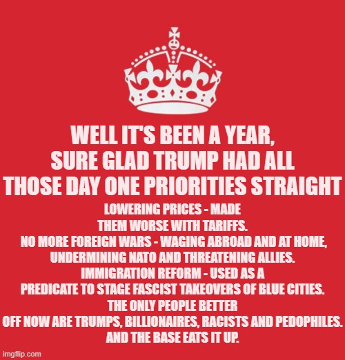 America - still not great again, still getting worse. | LOWERING PRICES - MADE THEM WORSE WITH TARIFFS.
 NO MORE FOREIGN WARS - WAGING ABROAD AND AT HOME, UNDERMINING NATO AND THREATENING ALLIES.
IMMIGRATION REFORM - USED AS A PREDICATE TO STAGE FASCIST TAKEOVERS OF BLUE CITIES.
THE ONLY PEOPLE BETTER OFF NOW ARE TRUMPS, BILLIONAIRES, RACISTS AND PEDOPHILES.
AND THE BASE EATS IT UP. WELL IT'S BEEN A YEAR, SURE GLAD TRUMP HAD ALL THOSE DAY ONE PRIORITIES STRAIGHT | image tagged in memes,politics,priorities | made w/ Imgflip meme maker