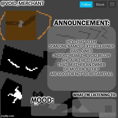 void_merchant's Announcement Temp | HEY CHAT SO UH SOMEONE NAMES GFXTUTSLEARNER HAS JOINED UNDERSTREAM THE VOID BELOW AND AUB THE STEAMS THAT IM ETHER AN OWNER OR MOD IDK IF THEY ARE GOOD OR NOT SO BE CAREFULL | image tagged in void_merchant's announcement temp | made w/ Imgflip meme maker