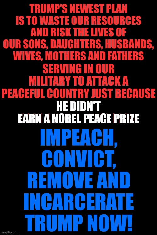 IMPEACH, CONVICT, REMOVE AND INCARCERATE DONALD TRUMP AND HIS ENTIRE ADMINISTRATION | TRUMP'S NEWEST PLAN IS TO WASTE OUR RESOURCES AND RISK THE LIVES OF OUR SONS, DAUGHTERS, HUSBANDS, WIVES, MOTHERS AND FATHERS; SERVING IN OUR MILITARY TO ATTACK A PEACEFUL COUNTRY JUST BECAUSE
HE DIDN'T EARN A NOBEL PEACE PRIZE; IMPEACH, CONVICT, REMOVE AND INCARCERATE TRUMP NOW! HE DIDN'T
EARN A NOBEL PEACE PRIZE | image tagged in memes,impeach trump,trump unfit unqualified dangerous,maga,trump is an embarrassment,lock him up | made w/ Imgflip meme maker