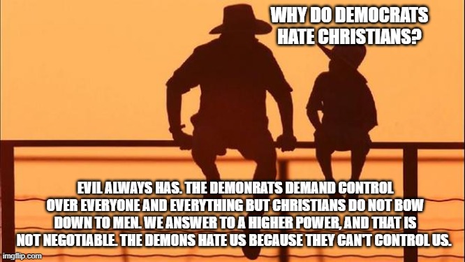 Cowboy wisdom, hate is all they know | WHY DO DEMOCRATS HATE CHRISTIANS? EVIL ALWAYS HAS. THE DEMONRATS DEMAND CONTROL OVER EVERYONE AND EVERYTHING BUT CHRISTIANS DO NOT BOW DOWN TO MEN. WE ANSWER TO A HIGHER POWER, AND THAT IS NOT NEGOTIABLE. THE DEMONS HATE US BECAUSE THEY CAN'T CONTROL US. | image tagged in cowboy father and son,hate filled democrats,anti-christian,cowboy wisdom,they are evil,democrat war on america | made w/ Imgflip meme maker