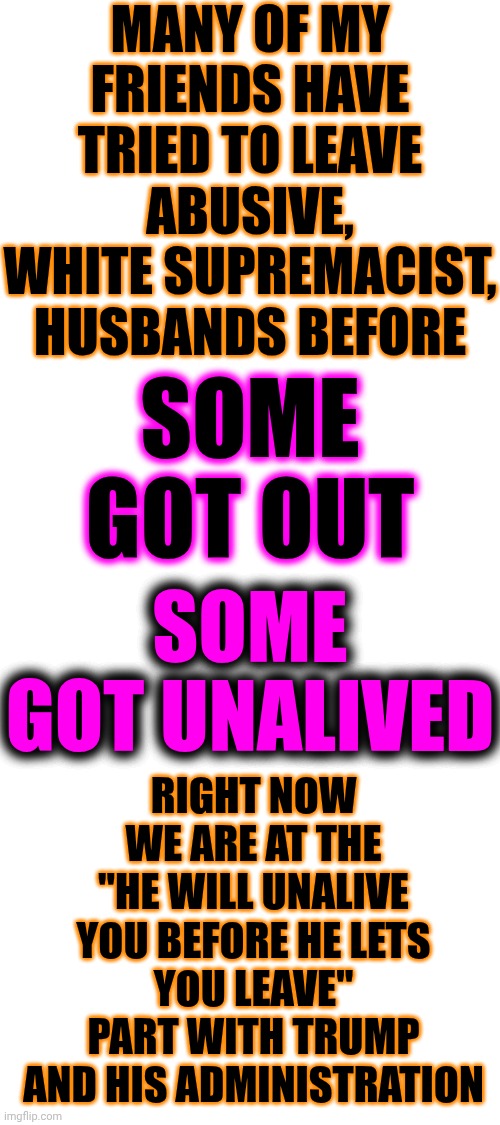 They're Taught That They Are Superior & Must Have Complete Control So When They're Wives Won't Comply It's Their Duty To End Her | MANY OF MY FRIENDS HAVE TRIED TO LEAVE ABUSIVE, WHITE SUPREMACIST, HUSBANDS BEFORE; SOME GOT OUT; RIGHT NOW WE ARE AT THE
"HE WILL UNALIVE YOU BEFORE HE LETS YOU LEAVE"
PART WITH TRUMP AND HIS ADMINISTRATION; SOME GOT UNALIVED | image tagged in memes,maga,conservative hypocrisy,lock him up,white supremacists,toxic masculinity | made w/ Imgflip meme maker