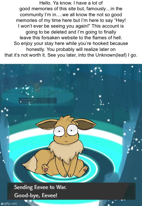 Hello. Ya know. I have a lot of good memories of this site but, famously…in the community I’m in….we all know the not so good memories of my time here but I’m here to say “Hey! I won’t ever be seeing you again!” This account is going to be deleted and I’m going to finally leave this forsaken website to the flames of hell. So enjoy your stay here while you’re hooked because honestly. You probably will realize later on that it’s not worth it. See you later, into the Unknown(leaf) I go. | made w/ Imgflip meme maker