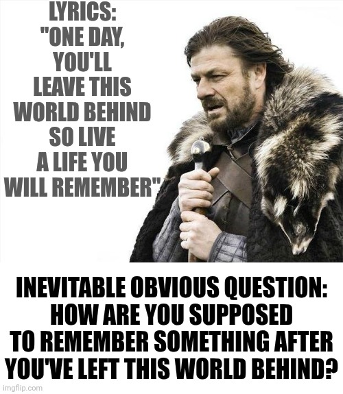 "One Day, You'll Leave This World Behind So Live A Life You Will Remember" | LYRICS:
"ONE DAY, YOU'LL LEAVE THIS WORLD BEHIND SO LIVE A LIFE YOU WILL REMEMBER"; INEVITABLE OBVIOUS QUESTION:
HOW ARE YOU SUPPOSED TO REMEMBER SOMETHING AFTER YOU'VE LEFT THIS WORLD BEHIND? | image tagged in memes,brace yourselves x is coming,things that make you say hmmm,song lyrics,wait what,don't worry be happy | made w/ Imgflip meme maker