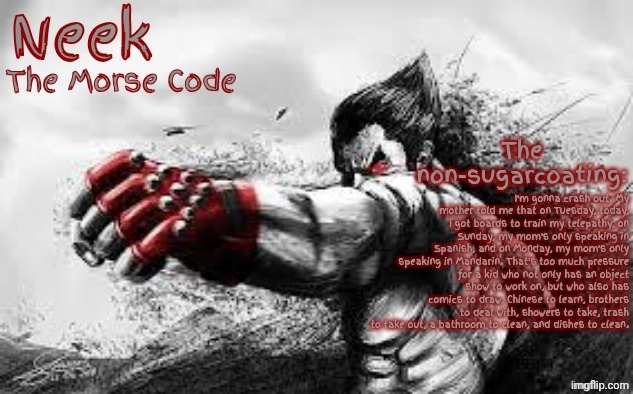 Nobody cares about this and reads a lot, but I'm posting it anyway. | I'm gonna crash out. My mother told me that on Tuesday, today, I got boards to train my telepathy, on Sunday, my mom's only speaking in Spanish, and on Monday, my mom's only speaking in Mandarin. That's too much pressure for a kid who not only has an object show to work on, but who also has comics to draw, Chinese to learn, brothers to deal with, showers to take, trash to take out, a bathroom to clean, and dishes to clean. | image tagged in cloud_neek's teritary announcement template | made w/ Imgflip meme maker