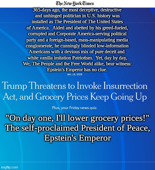 "For the scepter of wickedness shall not rest upon the land allotted to the righteous..." | 365-days ago, the most deceptive, destructive
and unhinged politician in U.S. history was
installed as The President of The United States
of America.  Aided and abetted by his greed-fueled,
corrupted and Corporate America-serving political
party and a foreign-based, mass-manipulating media
conglomerate, he cunningly blinded low-information
Americans with a devious mix of pure deceit and 
white vanilla imitation Patriotism.  Yet, day by day,
We, The People and the Free World alike, bear witness:
Epstein's Emperor has no clue. "On day one, I'll lower grocery prices!"
The self-proclaimed President of Peace,
Epstein's Emperor | image tagged in prince | made w/ Imgflip meme maker