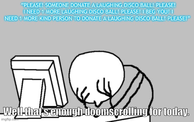 Computer Guy Facepalm | “PLEASE! SOMEONE DONATE A LAUGHING DISCO BALL! PLEASE! I NEED 1 MORE LAUGHING DISCO BALL! PLEASE! I BEG YOU! I NEED 1 MORE KIND PERSON TO DONATE A LAUGHING DISCO BALL! PLEASE!”; Well that’s enough doomscrolling for today. | image tagged in memes,computer guy facepalm | made w/ Imgflip meme maker