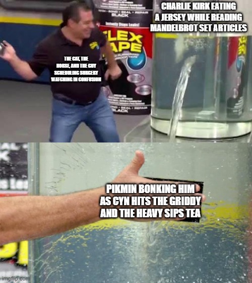 what the hell AM I DOING | CHARLIE KIRK EATING A JERSEY WHILE READING MANDELBROT SET ARTICLES; THE CAT, THE HORSE, AND THE GUY SCHEDULING SURGERY WATCHING IN CONFUSION; PIKMIN BONKING HIM AS CYN HITS THE GRIDDY AND THE HEAVY SIPS TEA | image tagged in flex tape | made w/ Imgflip meme maker
