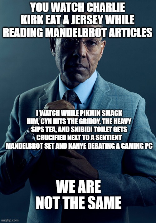 oh my god | YOU WATCH CHARLIE KIRK EAT A JERSEY WHILE READING MANDELBROT ARTICLES; I WATCH WHILE PIKMIN SMACK HIM, CYN HITS THE GRIDDY, THE HEAVY SIPS TEA, AND SKIBIDI TOILET GETS CRUCIFIED NEXT TO A SENTIENT MANDELBROT SET AND KANYE DEBATING A GAMING PC; WE ARE NOT THE SAME | image tagged in gus fring we are not the same | made w/ Imgflip meme maker