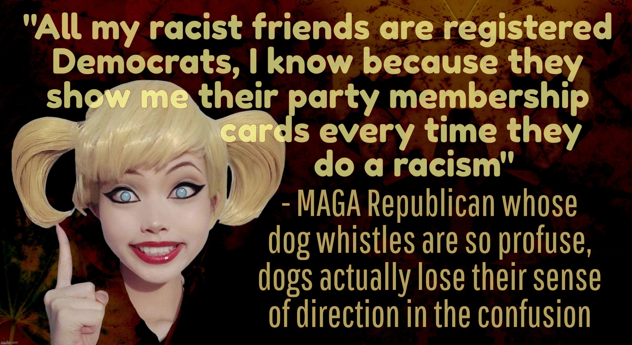 Racist MAGAt GOPers try to project their racism onto Democrats because they lost their mirrors up the crack of their fat asses | "All my racist friends are registered
Democrats, I know because they
show me their party membership
                   cards every time they
                      do a racism"; - MAGA Republican whose dog whistles are so profuse, dogs actually lose their sense
of direction in the confusion | image tagged in harley quinn,maga racism,dog whistles,walks quacks duck,mirror mirror,conservative hypocrisy | made w/ Imgflip meme maker
