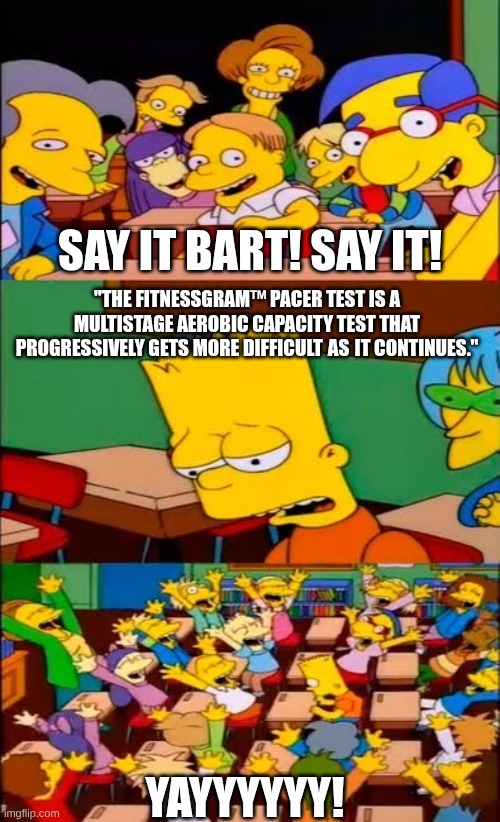 poor guy.. | SAY IT BART! SAY IT! "THE FITNESSGRAM™ PACER TEST IS A MULTISTAGE AEROBIC CAPACITY TEST THAT PROGRESSIVELY GETS MORE DIFFICULT AS IT CONTINUES."; YAYYYYYY! | image tagged in say the line bart simpsons,random,strayberry crapcake,shitpost | made w/ Imgflip meme maker