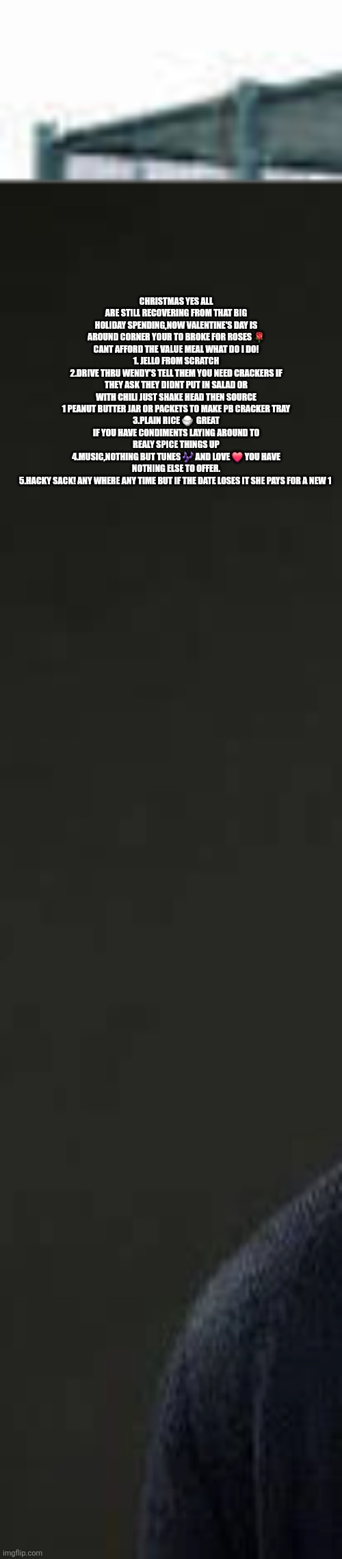 Valentines day Just got reinvented by this thrifter | CHRISTMAS YES ALL ARE STILL RECOVERING FROM THAT BIG HOLIDAY SPENDING,NOW VALENTINE'S DAY IS AROUND CORNER YOUR TO BROKE FOR ROSES 🌹 CANT AFFORD THE VALUE MEAL WHAT DO I DO!
1. JELLO FROM SCRATCH
2.DRIVE THRU WENDY'S TELL THEM YOU NEED CRACKERS IF THEY ASK THEY DIDNT PUT IN SALAD OR WITH CHILI JUST SHAKE HEAD THEN SOURCE 1 PEANUT BUTTER JAR OR PACKETS TO MAKE PB CRACKER TRAY
3.PLAIN RICE 🍚  GREAT IF YOU HAVE CONDIMENTS LAYING AROUND TO REALY SPICE THINGS UP
4.MUSIC,NOTHING BUT TUNES 🎶 AND LOVE ❤️ YOU HAVE NOTHING ELSE TO OFFER.
5.HACKY SACK! ANY WHERE ANY TIME BUT IF THE DATE LOSES IT SHE PAYS FOR A NEW 1 | image tagged in wtf | made w/ Imgflip meme maker