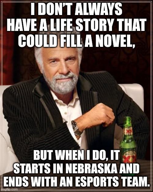 first meme | I DON’T ALWAYS HAVE A LIFE STORY THAT COULD FILL A NOVEL, BUT WHEN I DO, IT STARTS IN NEBRASKA AND ENDS WITH AN ESPORTS TEAM. | image tagged in memes,the most interesting man in the world | made w/ Imgflip meme maker