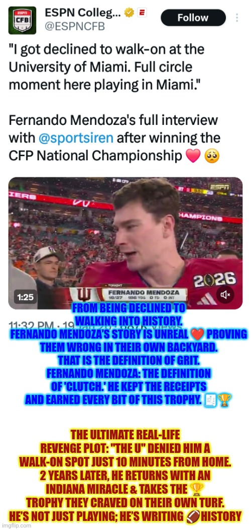 Fernando Mendoza:  The definition of 'clutch.' He kept the receipts and earned every bit of this trophy | FROM BEING DECLINED TO WALKING INTO HISTORY.
FERNANDO MENDOZA’S STORY IS UNREAL ❤️ PROVING THEM WRONG IN THEIR OWN BACKYARD. THAT IS THE DEFINITION OF GRIT. FERNANDO MENDOZA: THE DEFINITION OF 'CLUTCH.' HE KEPT THE RECEIPTS AND EARNED EVERY BIT OF THIS TROPHY. 🧾🏆; THE ULTIMATE REAL-LIFE REVENGE PLOT: "THE U" DENIED HIM A WALK-ON SPOT JUST 10 MINUTES FROM HOME. 2 YEARS LATER, HE RETURNS WITH AN INDIANA MIRACLE & TAKES THE 🏆 TROPHY THEY CRAVED ON THEIR OWN TURF. HE’S NOT JUST PLAYING; HE’S WRITING 🏈HISTORY | image tagged in college football,fernando mendoza,indiana,miami,grit,trophy | made w/ Imgflip meme maker