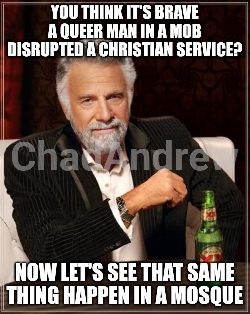 Christians aren't violent. Try doing the same thing in a Mosque. I bet they won't. | YOU THINK IT'S BRAVE A QUEER MAN IN A MOB DISRUPTED A CHRISTIAN SERVICE? NOW LET'S SEE THAT SAME THING HAPPEN IN A MOSQUE | image tagged in memes,the most interesting man in the world,crying democrats,riots,illegal | made w/ Imgflip meme maker