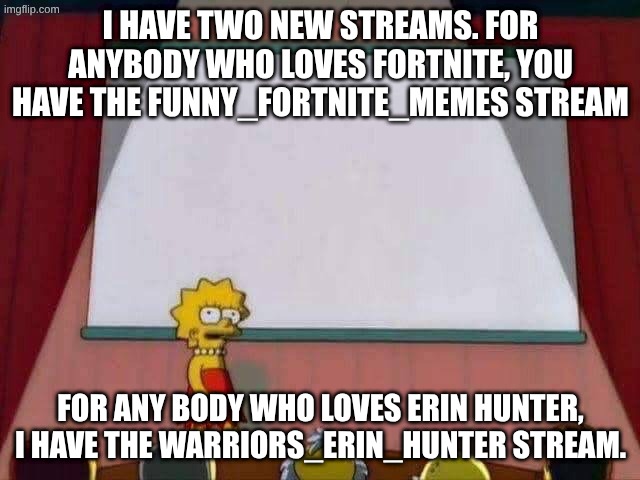 upvote if you wanna join. ask for moderator if you think it's really necessary | I HAVE TWO NEW STREAMS. FOR ANYBODY WHO LOVES FORTNITE, YOU HAVE THE FUNNY_FORTNITE_MEMES STREAM; FOR ANY BODY WHO LOVES ERIN HUNTER, I HAVE THE WARRIORS_ERIN_HUNTER STREAM. | image tagged in lisa simpson speech,announcement,meme stream | made w/ Imgflip meme maker