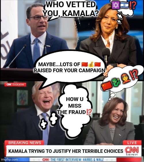 Kamala Harris vetting Shapiro and Walz | WHO VETTED YOU, KAMALA? ✡️🇮🇱⁉️; MAYBE...LOTS OF 🇨🇳💰🇨🇳 RAISED FOR YOUR CAMPAIGN; 🇨🇳🐉👲⁉️; HOW U MISS THE FRAUD⁉️; KAMALA TRYING TO JUSTIFY HER TERRIBLE CHOICES | image tagged in kamala harris,tim walz,ben shapiro,china,liberal hypocrisy,incompetence | made w/ Imgflip meme maker