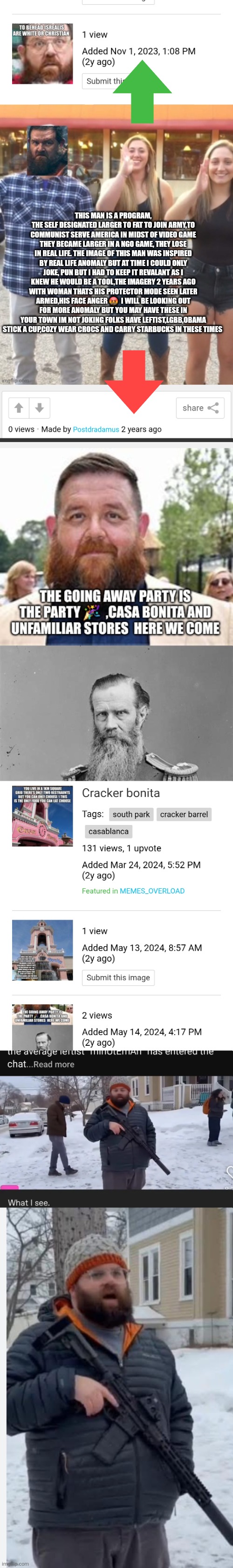DECODER has there entire script no amount $,NGO can stop this patriot ! There caught remote view handed !! | THIS MAN IS A PROGRAM, THE SELF DESIGNATED LARGER TO FAT TO JOIN ARMY,TO COMMUNIST SERVE AMERICA IN MIDST OF VIDEO GAME THEY BECAME LARGER IN A NGO GAME, THEY LOSE IN REAL LIFE. THE IMAGE OF THIS MAN WAS INSPIRED BY REAL LIFE ANOMALY BUT AT TIME I COULD ONLY JOKE, PUN BUT I HAD TO KEEP IT REVALANT AS I KNEW HE WOULD BE A TOOL,THE IMAGERY 2 YEARS AGO WITH WOMAN THATS HIS PROTECTOR MODE SEEN LATER ARMED,HIS FACE ANGER 🤬  I WILL BE LOOKING OUT FOR MORE ANOMALY BUT YOU MAY HAVE THESE IN YOUR TOWN IM NOT JOKING FOLKS HAVE LEFTIST,LGBB,OBAMA STICK A CUP,COZY WEAR CROCS AND CARRY STARBUCKS IN THESE TIMES | image tagged in left,wtf,imo | made w/ Imgflip meme maker