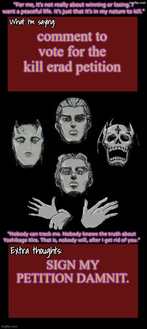Kira.Yoshikage announcement temp remake (complete) | comment to vote for the kill erad petition; SIGN MY PETITION DAMNIT. | image tagged in kira yoshikage announcement temp remake complete | made w/ Imgflip meme maker