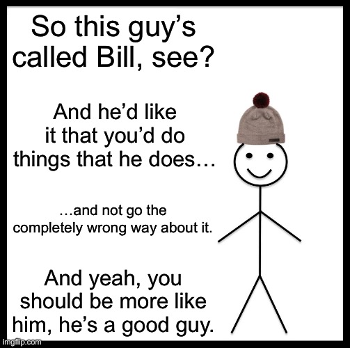 hehe hat man go brrrrrrr | So this guy’s called Bill, see? And he’d like it that you’d do things that he does…; …and not go the completely wrong way about it. And yeah, you should be more like him, he’s a good guy. | image tagged in memes,be like bill,ha ha tags go brr,verbalase | made w/ Imgflip meme maker
