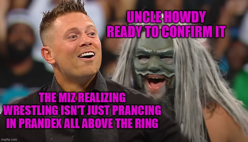 The Miz and Uncle Howdy | UNCLE HOWDY READY TO CONFIRM IT; THE MIZ REALIZING WRESTLING ISN'T JUST PRANCING IN PRANDEX ALL ABOVE THE RING | image tagged in the miz and uncle howdy | made w/ Imgflip meme maker