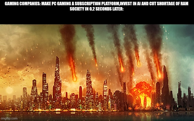 I hate what gaming companies are doing recently | GAMING COMPANIES: MAKE PC GAMING A SUBSCRIPTION PLATFORM,INVEST IN AI AND CUT SHORTAGE OF RAM
SOCIETY IN 0.2 SECONDS LATER: | image tagged in apocalypse | made w/ Imgflip meme maker