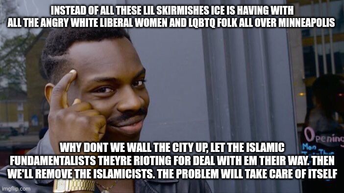 Minneapolisidishu | INSTEAD OF ALL THESE LIL SKIRMISHES ICE IS HAVING WITH ALL THE ANGRY WHITE LIBERAL WOMEN AND LQBTQ FOLK ALL OVER MINNEAPOLIS; WHY DONT WE WALL THE CITY UP, LET THE ISLAMIC FUNDAMENTALISTS THEYRE RIOTING FOR DEAL WITH EM THEIR WAY. THEN WE'LL REMOVE THE ISLAMICISTS. THE PROBLEM WILL TAKE CARE OF ITSELF | image tagged in memes,roll safe think about it | made w/ Imgflip meme maker