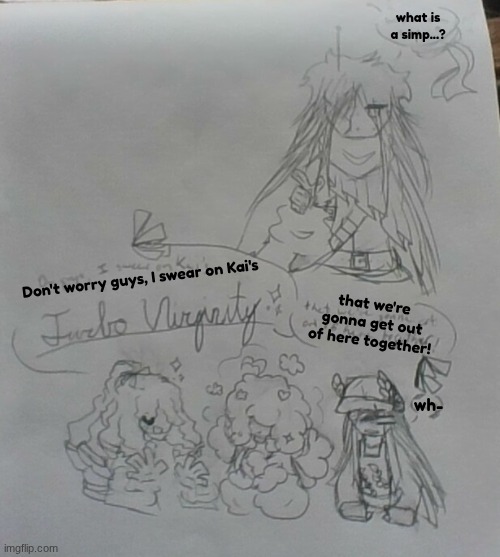 dumb ass doodles | what is a simp...? Don't worry guys, I swear on Kai's; that we're gonna get out of here together! wh- | image tagged in e | made w/ Imgflip meme maker