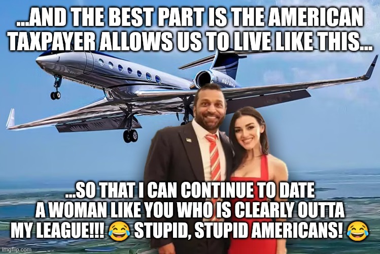 Stupid Americans! | ...AND THE BEST PART IS THE AMERICAN TAXPAYER ALLOWS US TO LIVE LIKE THIS... ...SO THAT I CAN CONTINUE TO DATE A WOMAN LIKE YOU WHO IS CLEARLY OUTTA MY LEAGUE!!! 😂 STUPID, STUPID AMERICANS! 😂 | made w/ Imgflip meme maker