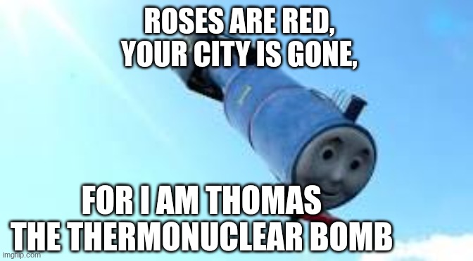 Thomas the Thermonuclear Bomb | ROSES ARE RED,
YOUR CITY IS GONE, FOR I AM THOMAS THE THERMONUCLEAR BOMB | image tagged in thomas the thermonuclear bomb,thomas the tank engine,roses are red violets are are blue,bomb | made w/ Imgflip meme maker