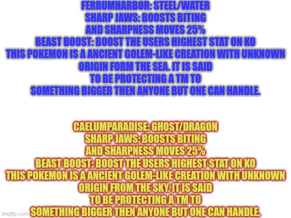 Can you guess who they reference? | FERRUMHARBOR: STEEL/WATER
SHARP JAWS: BOOSTS BITING AND SHARPNESS MOVES 25%
BEAST BOOST: BOOST THE USERS HIGHEST STAT ON KO

THIS POKEMON IS A ANCIENT GOLEM-LIKE CREATION WITH UNKNOWN ORIGIN FORM THE SEA. IT IS SAID TO BE PROTECTING A TM TO SOMETHING BIGGER THEN ANYONE BUT ONE CAN HANDLE. CAELUMPARADISE: GHOST/DRAGON
SHARP JAWS: BOOSTS BITING AND SHARPNESS MOVES 25%
BEAST BOOST: BOOST THE USERS HIGHEST STAT ON KO

THIS POKEMON IS A ANCIENT GOLEM-LIKE CREATION WITH UNKNOWN ORIGIN FROM THE SKY. IT IS SAID TO BE PROTECTING A TM TO SOMETHING BIGGER THEN ANYONE BUT ONE CAN HANDLE. | image tagged in 249,250 | made w/ Imgflip meme maker